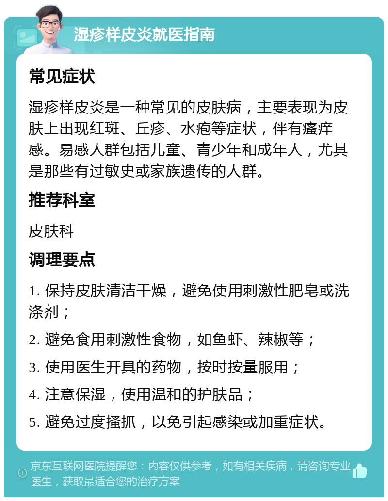 湿疹样皮炎就医指南 常见症状 湿疹样皮炎是一种常见的皮肤病，主要表现为皮肤上出现红斑、丘疹、水疱等症状，伴有瘙痒感。易感人群包括儿童、青少年和成年人，尤其是那些有过敏史或家族遗传的人群。 推荐科室 皮肤科 调理要点 1. 保持皮肤清洁干燥，避免使用刺激性肥皂或洗涤剂； 2. 避免食用刺激性食物，如鱼虾、辣椒等； 3. 使用医生开具的药物，按时按量服用； 4. 注意保湿，使用温和的护肤品； 5. 避免过度搔抓，以免引起感染或加重症状。