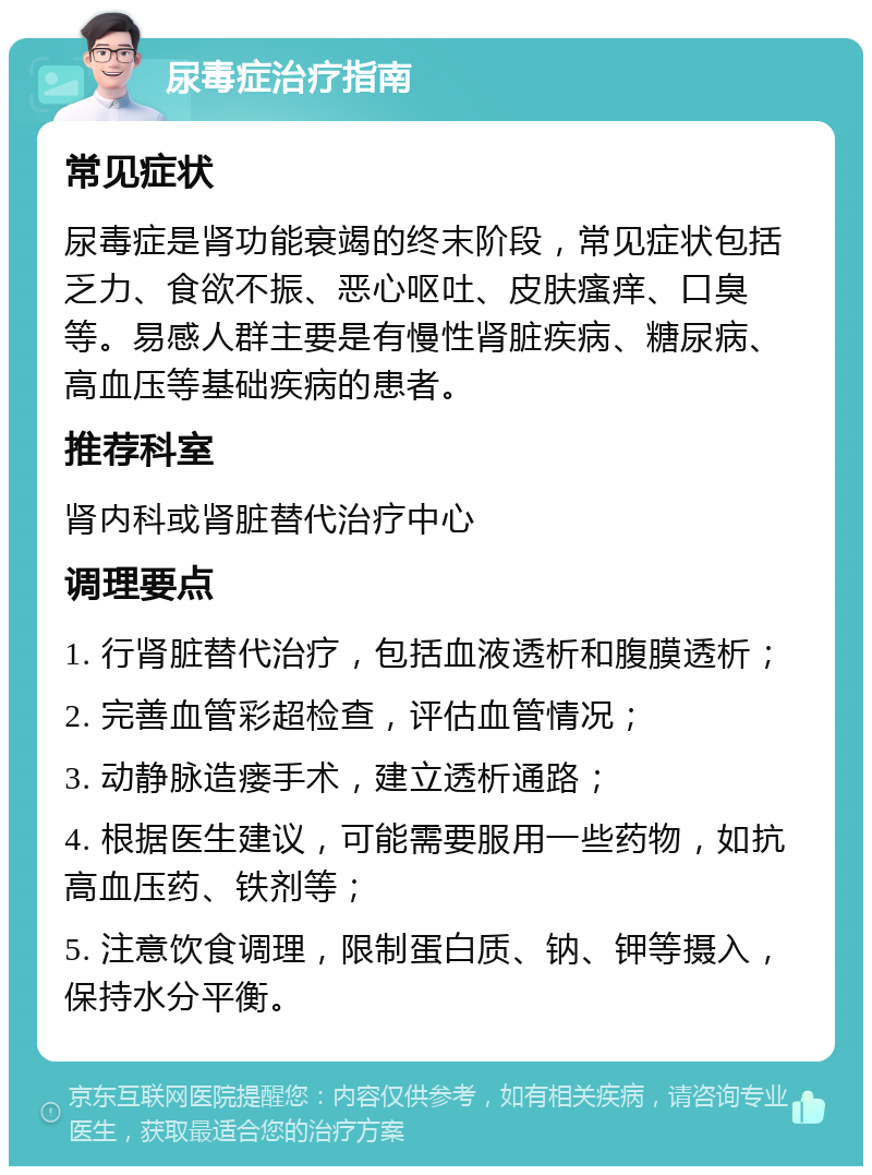 尿毒症治疗指南 常见症状 尿毒症是肾功能衰竭的终末阶段，常见症状包括乏力、食欲不振、恶心呕吐、皮肤瘙痒、口臭等。易感人群主要是有慢性肾脏疾病、糖尿病、高血压等基础疾病的患者。 推荐科室 肾内科或肾脏替代治疗中心 调理要点 1. 行肾脏替代治疗，包括血液透析和腹膜透析； 2. 完善血管彩超检查，评估血管情况； 3. 动静脉造瘘手术，建立透析通路； 4. 根据医生建议，可能需要服用一些药物，如抗高血压药、铁剂等； 5. 注意饮食调理，限制蛋白质、钠、钾等摄入，保持水分平衡。