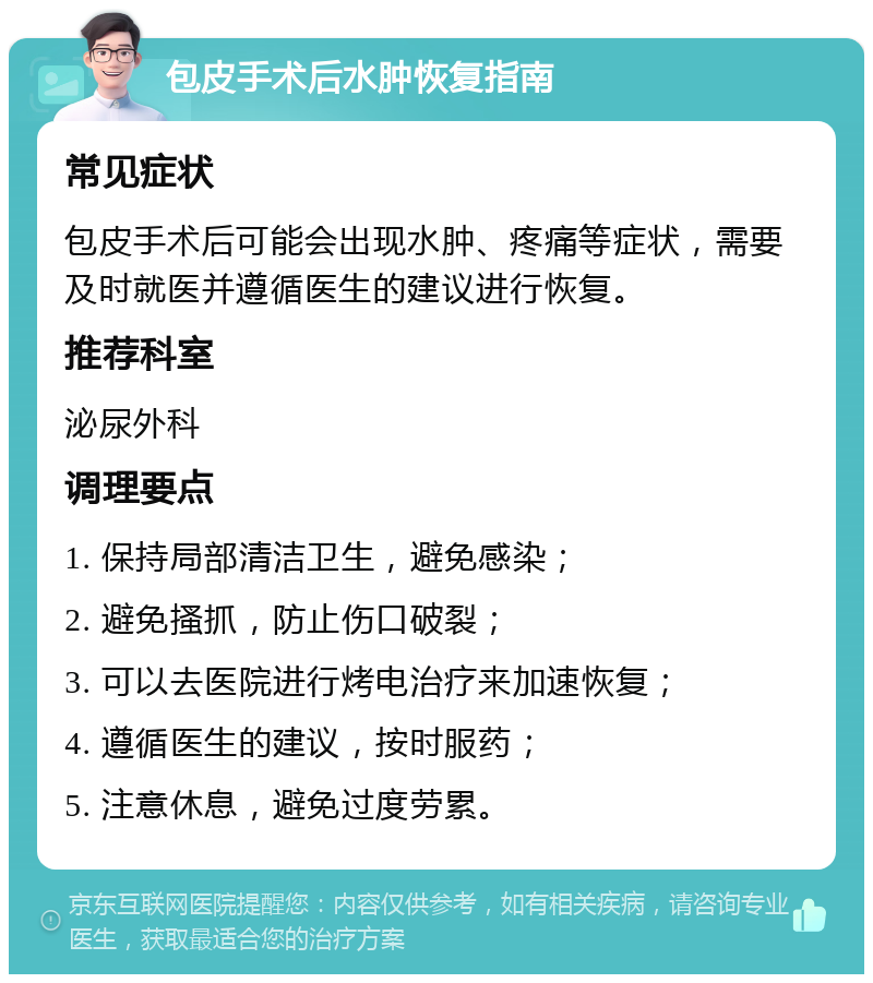 包皮手术后水肿恢复指南 常见症状 包皮手术后可能会出现水肿、疼痛等症状，需要及时就医并遵循医生的建议进行恢复。 推荐科室 泌尿外科 调理要点 1. 保持局部清洁卫生，避免感染； 2. 避免搔抓，防止伤口破裂； 3. 可以去医院进行烤电治疗来加速恢复； 4. 遵循医生的建议，按时服药； 5. 注意休息，避免过度劳累。