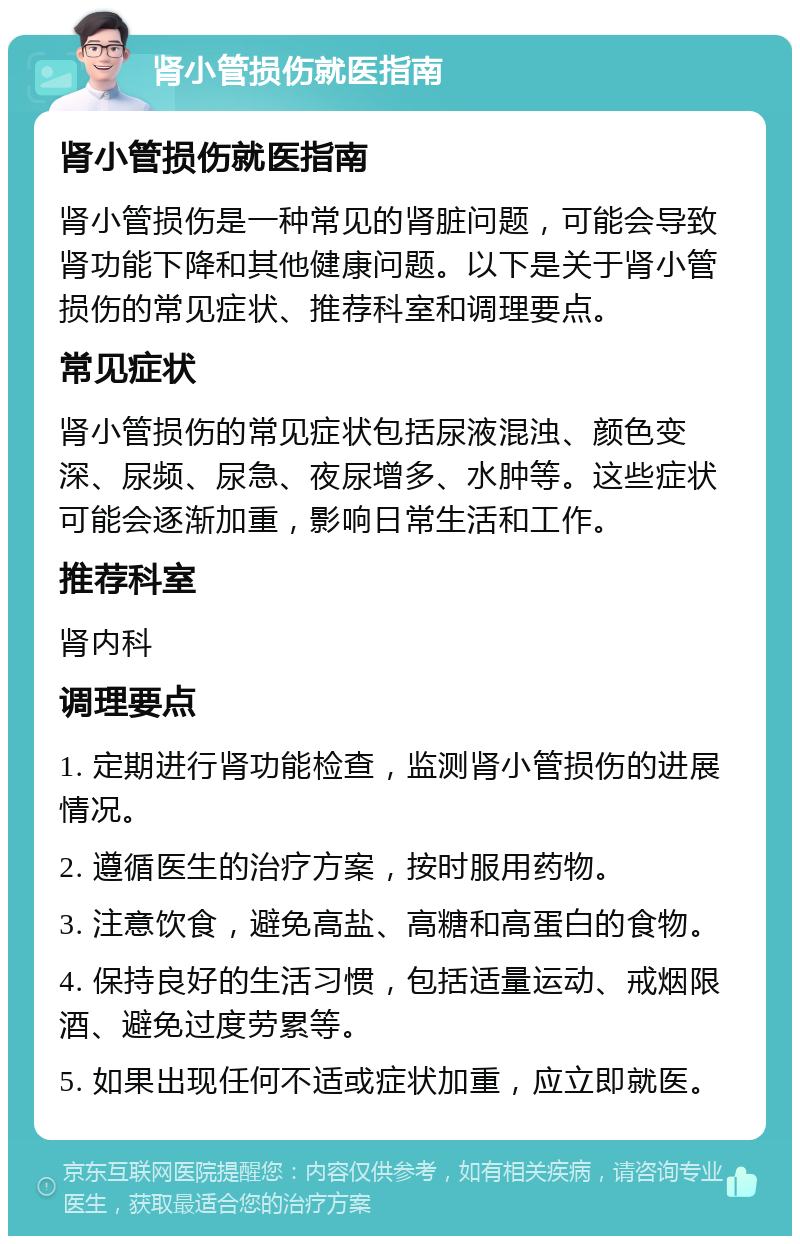 肾小管损伤就医指南 肾小管损伤就医指南 肾小管损伤是一种常见的肾脏问题，可能会导致肾功能下降和其他健康问题。以下是关于肾小管损伤的常见症状、推荐科室和调理要点。 常见症状 肾小管损伤的常见症状包括尿液混浊、颜色变深、尿频、尿急、夜尿增多、水肿等。这些症状可能会逐渐加重，影响日常生活和工作。 推荐科室 肾内科 调理要点 1. 定期进行肾功能检查，监测肾小管损伤的进展情况。 2. 遵循医生的治疗方案，按时服用药物。 3. 注意饮食，避免高盐、高糖和高蛋白的食物。 4. 保持良好的生活习惯，包括适量运动、戒烟限酒、避免过度劳累等。 5. 如果出现任何不适或症状加重，应立即就医。