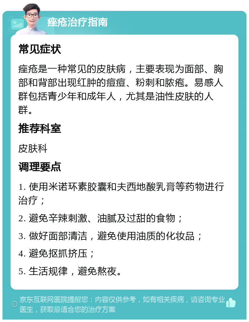 痤疮治疗指南 常见症状 痤疮是一种常见的皮肤病，主要表现为面部、胸部和背部出现红肿的痘痘、粉刺和脓疱。易感人群包括青少年和成年人，尤其是油性皮肤的人群。 推荐科室 皮肤科 调理要点 1. 使用米诺环素胶囊和夫西地酸乳膏等药物进行治疗； 2. 避免辛辣刺激、油腻及过甜的食物； 3. 做好面部清洁，避免使用油质的化妆品； 4. 避免抠抓挤压； 5. 生活规律，避免熬夜。