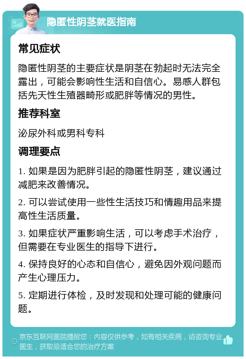 隐匿性阴茎就医指南 常见症状 隐匿性阴茎的主要症状是阴茎在勃起时无法完全露出，可能会影响性生活和自信心。易感人群包括先天性生殖器畸形或肥胖等情况的男性。 推荐科室 泌尿外科或男科专科 调理要点 1. 如果是因为肥胖引起的隐匿性阴茎，建议通过减肥来改善情况。 2. 可以尝试使用一些性生活技巧和情趣用品来提高性生活质量。 3. 如果症状严重影响生活，可以考虑手术治疗，但需要在专业医生的指导下进行。 4. 保持良好的心态和自信心，避免因外观问题而产生心理压力。 5. 定期进行体检，及时发现和处理可能的健康问题。