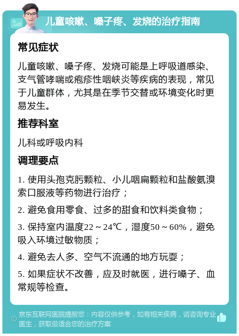 儿童咳嗽、嗓子疼、发烧的治疗指南 常见症状 儿童咳嗽、嗓子疼、发烧可能是上呼吸道感染、支气管哮喘或疱疹性咽峡炎等疾病的表现，常见于儿童群体，尤其是在季节交替或环境变化时更易发生。 推荐科室 儿科或呼吸内科 调理要点 1. 使用头孢克肟颗粒、小儿咽扁颗粒和盐酸氨溴索口服液等药物进行治疗； 2. 避免食用零食、过多的甜食和饮料类食物； 3. 保持室内温度22～24℃，湿度50～60%，避免吸入环境过敏物质； 4. 避免去人多、空气不流通的地方玩耍； 5. 如果症状不改善，应及时就医，进行嗓子、血常规等检查。