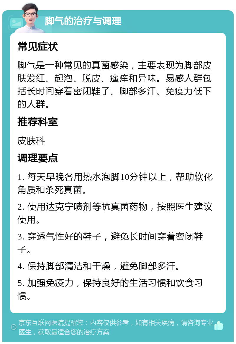 脚气的治疗与调理 常见症状 脚气是一种常见的真菌感染，主要表现为脚部皮肤发红、起泡、脱皮、瘙痒和异味。易感人群包括长时间穿着密闭鞋子、脚部多汗、免疫力低下的人群。 推荐科室 皮肤科 调理要点 1. 每天早晚各用热水泡脚10分钟以上，帮助软化角质和杀死真菌。 2. 使用达克宁喷剂等抗真菌药物，按照医生建议使用。 3. 穿透气性好的鞋子，避免长时间穿着密闭鞋子。 4. 保持脚部清洁和干燥，避免脚部多汗。 5. 加强免疫力，保持良好的生活习惯和饮食习惯。