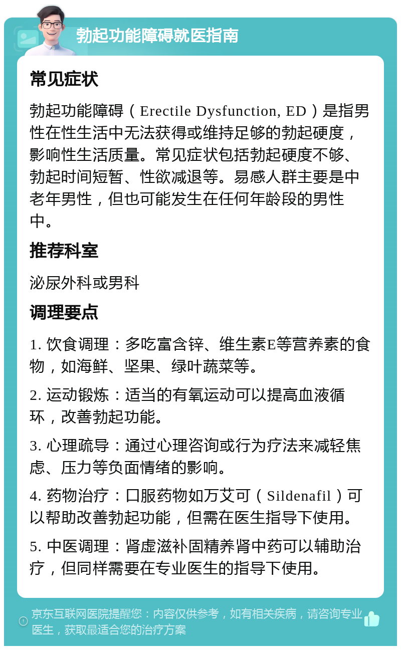 勃起功能障碍就医指南 常见症状 勃起功能障碍（Erectile Dysfunction, ED）是指男性在性生活中无法获得或维持足够的勃起硬度，影响性生活质量。常见症状包括勃起硬度不够、勃起时间短暂、性欲减退等。易感人群主要是中老年男性，但也可能发生在任何年龄段的男性中。 推荐科室 泌尿外科或男科 调理要点 1. 饮食调理：多吃富含锌、维生素E等营养素的食物，如海鲜、坚果、绿叶蔬菜等。 2. 运动锻炼：适当的有氧运动可以提高血液循环，改善勃起功能。 3. 心理疏导：通过心理咨询或行为疗法来减轻焦虑、压力等负面情绪的影响。 4. 药物治疗：口服药物如万艾可（Sildenafil）可以帮助改善勃起功能，但需在医生指导下使用。 5. 中医调理：肾虚滋补固精养肾中药可以辅助治疗，但同样需要在专业医生的指导下使用。