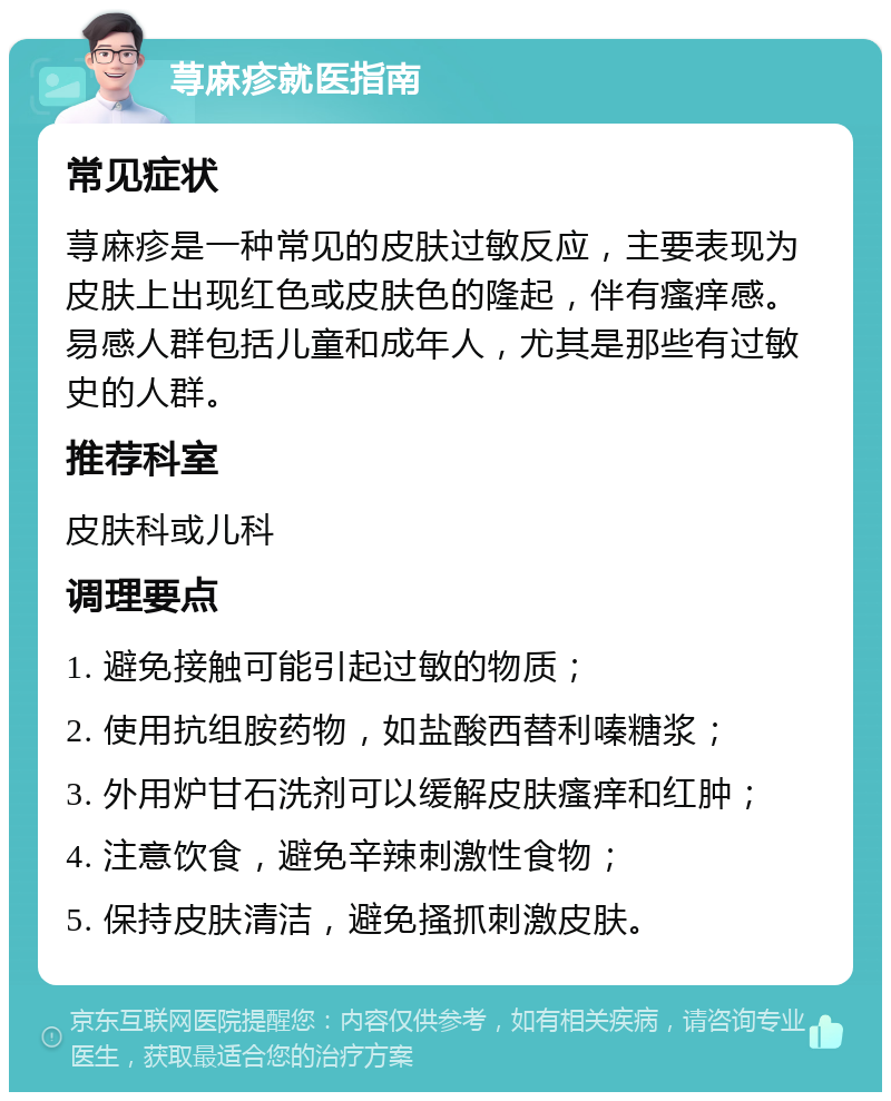 荨麻疹就医指南 常见症状 荨麻疹是一种常见的皮肤过敏反应，主要表现为皮肤上出现红色或皮肤色的隆起，伴有瘙痒感。易感人群包括儿童和成年人，尤其是那些有过敏史的人群。 推荐科室 皮肤科或儿科 调理要点 1. 避免接触可能引起过敏的物质； 2. 使用抗组胺药物，如盐酸西替利嗪糖浆； 3. 外用炉甘石洗剂可以缓解皮肤瘙痒和红肿； 4. 注意饮食，避免辛辣刺激性食物； 5. 保持皮肤清洁，避免搔抓刺激皮肤。