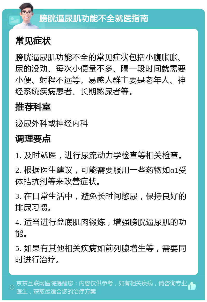 膀胱逼尿肌功能不全就医指南 常见症状 膀胱逼尿肌功能不全的常见症状包括小腹胀胀、尿的没劲、每次小便量不多、隔一段时间就需要小便、射程不远等。易感人群主要是老年人、神经系统疾病患者、长期憋尿者等。 推荐科室 泌尿外科或神经内科 调理要点 1. 及时就医，进行尿流动力学检查等相关检查。 2. 根据医生建议，可能需要服用一些药物如α1受体拮抗剂等来改善症状。 3. 在日常生活中，避免长时间憋尿，保持良好的排尿习惯。 4. 适当进行盆底肌肉锻炼，增强膀胱逼尿肌的功能。 5. 如果有其他相关疾病如前列腺增生等，需要同时进行治疗。