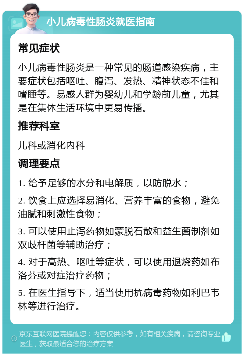 小儿病毒性肠炎就医指南 常见症状 小儿病毒性肠炎是一种常见的肠道感染疾病，主要症状包括呕吐、腹泻、发热、精神状态不佳和嗜睡等。易感人群为婴幼儿和学龄前儿童，尤其是在集体生活环境中更易传播。 推荐科室 儿科或消化内科 调理要点 1. 给予足够的水分和电解质，以防脱水； 2. 饮食上应选择易消化、营养丰富的食物，避免油腻和刺激性食物； 3. 可以使用止泻药物如蒙脱石散和益生菌制剂如双歧杆菌等辅助治疗； 4. 对于高热、呕吐等症状，可以使用退烧药如布洛芬或对症治疗药物； 5. 在医生指导下，适当使用抗病毒药物如利巴韦林等进行治疗。