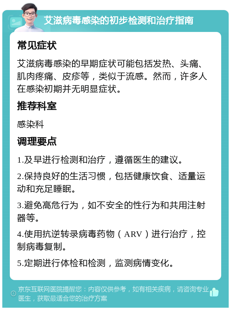 艾滋病毒感染的初步检测和治疗指南 常见症状 艾滋病毒感染的早期症状可能包括发热、头痛、肌肉疼痛、皮疹等，类似于流感。然而，许多人在感染初期并无明显症状。 推荐科室 感染科 调理要点 1.及早进行检测和治疗，遵循医生的建议。 2.保持良好的生活习惯，包括健康饮食、适量运动和充足睡眠。 3.避免高危行为，如不安全的性行为和共用注射器等。 4.使用抗逆转录病毒药物（ARV）进行治疗，控制病毒复制。 5.定期进行体检和检测，监测病情变化。