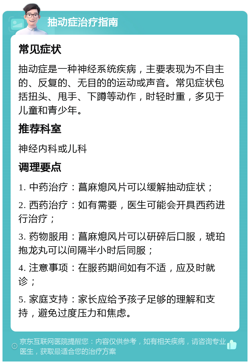 抽动症治疗指南 常见症状 抽动症是一种神经系统疾病，主要表现为不自主的、反复的、无目的的运动或声音。常见症状包括扭头、甩手、下蹲等动作，时轻时重，多见于儿童和青少年。 推荐科室 神经内科或儿科 调理要点 1. 中药治疗：菖麻熄风片可以缓解抽动症状； 2. 西药治疗：如有需要，医生可能会开具西药进行治疗； 3. 药物服用：菖麻熄风片可以研碎后口服，琥珀抱龙丸可以间隔半小时后同服； 4. 注意事项：在服药期间如有不适，应及时就诊； 5. 家庭支持：家长应给予孩子足够的理解和支持，避免过度压力和焦虑。