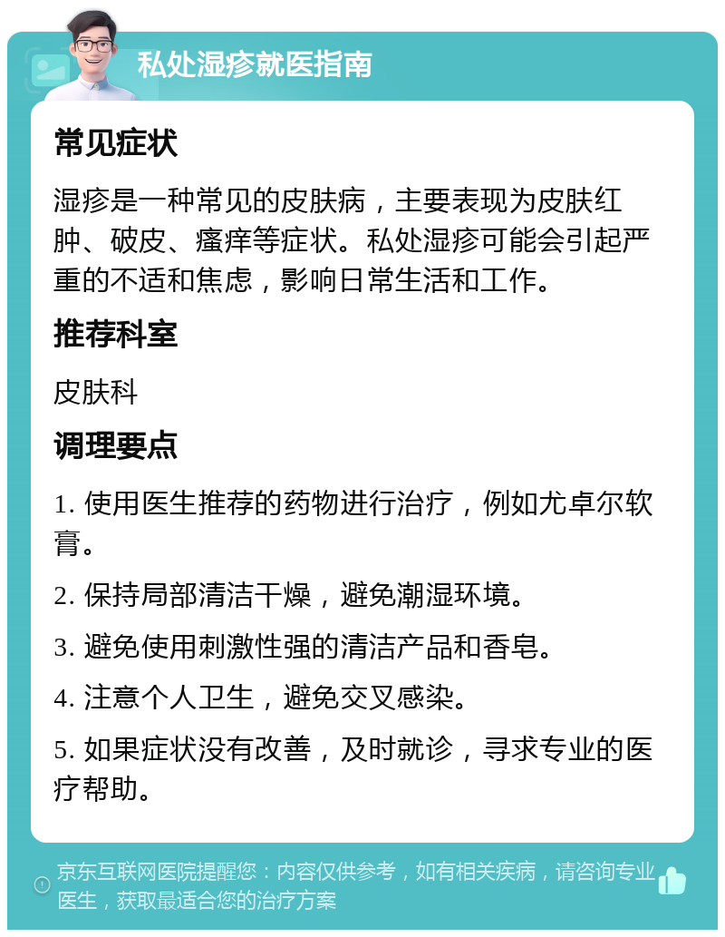 私处湿疹就医指南 常见症状 湿疹是一种常见的皮肤病，主要表现为皮肤红肿、破皮、瘙痒等症状。私处湿疹可能会引起严重的不适和焦虑，影响日常生活和工作。 推荐科室 皮肤科 调理要点 1. 使用医生推荐的药物进行治疗，例如尤卓尔软膏。 2. 保持局部清洁干燥，避免潮湿环境。 3. 避免使用刺激性强的清洁产品和香皂。 4. 注意个人卫生，避免交叉感染。 5. 如果症状没有改善，及时就诊，寻求专业的医疗帮助。