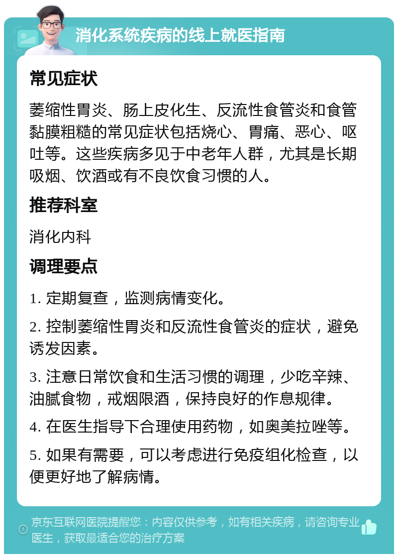 消化系统疾病的线上就医指南 常见症状 萎缩性胃炎、肠上皮化生、反流性食管炎和食管黏膜粗糙的常见症状包括烧心、胃痛、恶心、呕吐等。这些疾病多见于中老年人群，尤其是长期吸烟、饮酒或有不良饮食习惯的人。 推荐科室 消化内科 调理要点 1. 定期复查，监测病情变化。 2. 控制萎缩性胃炎和反流性食管炎的症状，避免诱发因素。 3. 注意日常饮食和生活习惯的调理，少吃辛辣、油腻食物，戒烟限酒，保持良好的作息规律。 4. 在医生指导下合理使用药物，如奥美拉唑等。 5. 如果有需要，可以考虑进行免疫组化检查，以便更好地了解病情。