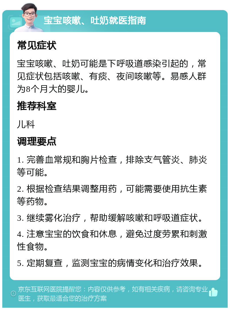 宝宝咳嗽、吐奶就医指南 常见症状 宝宝咳嗽、吐奶可能是下呼吸道感染引起的，常见症状包括咳嗽、有痰、夜间咳嗽等。易感人群为8个月大的婴儿。 推荐科室 儿科 调理要点 1. 完善血常规和胸片检查，排除支气管炎、肺炎等可能。 2. 根据检查结果调整用药，可能需要使用抗生素等药物。 3. 继续雾化治疗，帮助缓解咳嗽和呼吸道症状。 4. 注意宝宝的饮食和休息，避免过度劳累和刺激性食物。 5. 定期复查，监测宝宝的病情变化和治疗效果。