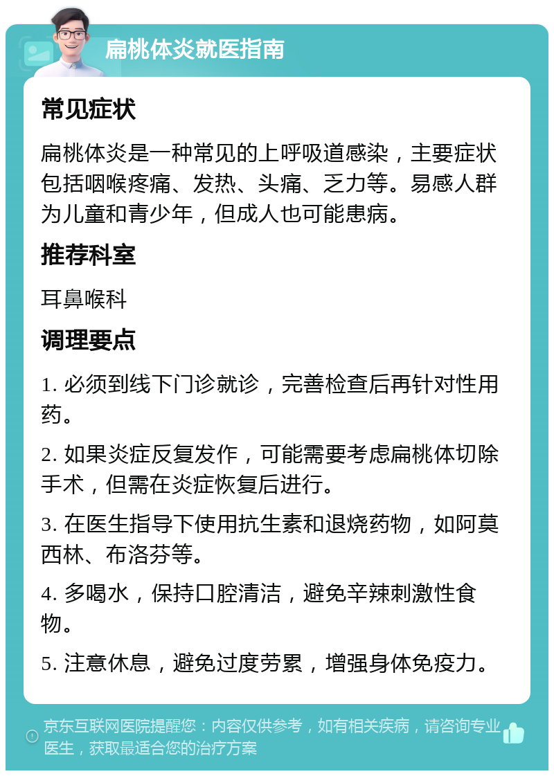 扁桃体炎就医指南 常见症状 扁桃体炎是一种常见的上呼吸道感染，主要症状包括咽喉疼痛、发热、头痛、乏力等。易感人群为儿童和青少年，但成人也可能患病。 推荐科室 耳鼻喉科 调理要点 1. 必须到线下门诊就诊，完善检查后再针对性用药。 2. 如果炎症反复发作，可能需要考虑扁桃体切除手术，但需在炎症恢复后进行。 3. 在医生指导下使用抗生素和退烧药物，如阿莫西林、布洛芬等。 4. 多喝水，保持口腔清洁，避免辛辣刺激性食物。 5. 注意休息，避免过度劳累，增强身体免疫力。