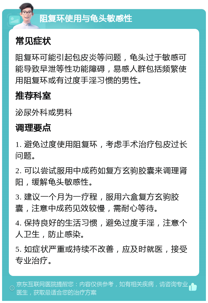 阻复环使用与龟头敏感性 常见症状 阻复环可能引起包皮炎等问题，龟头过于敏感可能导致早泄等性功能障碍，易感人群包括频繁使用阻复环或有过度手淫习惯的男性。 推荐科室 泌尿外科或男科 调理要点 1. 避免过度使用阻复环，考虑手术治疗包皮过长问题。 2. 可以尝试服用中成药如复方玄驹胶囊来调理肾阳，缓解龟头敏感性。 3. 建议一个月为一疗程，服用六盒复方玄驹胶囊，注意中成药见效较慢，需耐心等待。 4. 保持良好的生活习惯，避免过度手淫，注意个人卫生，防止感染。 5. 如症状严重或持续不改善，应及时就医，接受专业治疗。