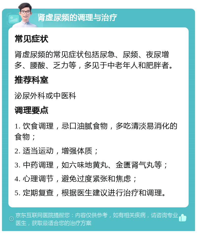 肾虚尿频的调理与治疗 常见症状 肾虚尿频的常见症状包括尿急、尿频、夜尿增多、腰酸、乏力等，多见于中老年人和肥胖者。 推荐科室 泌尿外科或中医科 调理要点 1. 饮食调理，忌口油腻食物，多吃清淡易消化的食物； 2. 适当运动，增强体质； 3. 中药调理，如六味地黄丸、金匮肾气丸等； 4. 心理调节，避免过度紧张和焦虑； 5. 定期复查，根据医生建议进行治疗和调理。