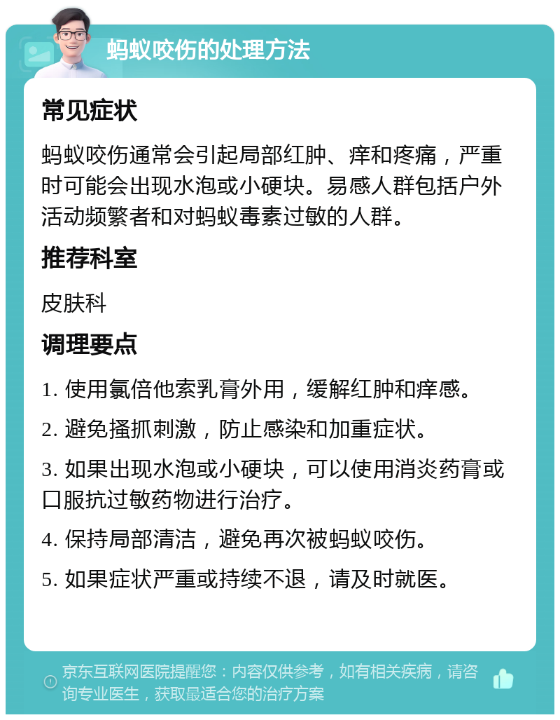 蚂蚁咬伤的处理方法 常见症状 蚂蚁咬伤通常会引起局部红肿、痒和疼痛，严重时可能会出现水泡或小硬块。易感人群包括户外活动频繁者和对蚂蚁毒素过敏的人群。 推荐科室 皮肤科 调理要点 1. 使用氯倍他索乳膏外用，缓解红肿和痒感。 2. 避免搔抓刺激，防止感染和加重症状。 3. 如果出现水泡或小硬块，可以使用消炎药膏或口服抗过敏药物进行治疗。 4. 保持局部清洁，避免再次被蚂蚁咬伤。 5. 如果症状严重或持续不退，请及时就医。