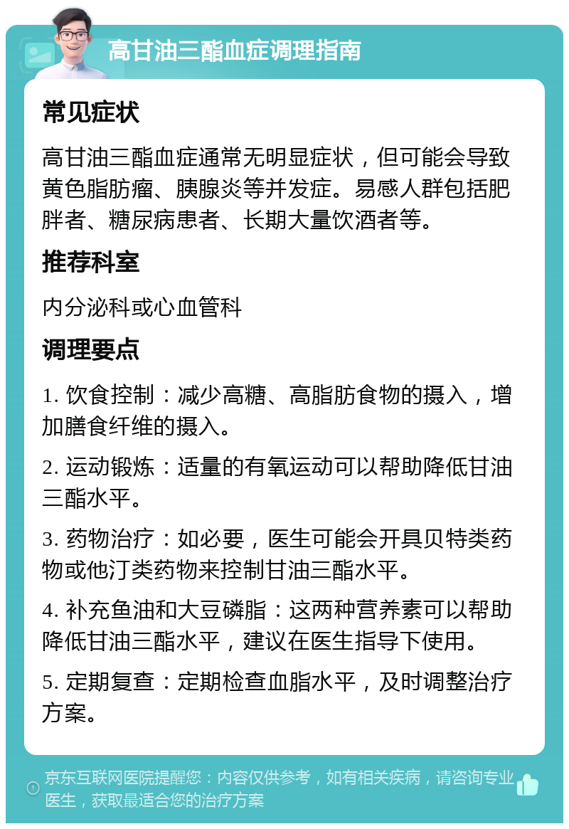 高甘油三酯血症调理指南 常见症状 高甘油三酯血症通常无明显症状，但可能会导致黄色脂肪瘤、胰腺炎等并发症。易感人群包括肥胖者、糖尿病患者、长期大量饮酒者等。 推荐科室 内分泌科或心血管科 调理要点 1. 饮食控制：减少高糖、高脂肪食物的摄入，增加膳食纤维的摄入。 2. 运动锻炼：适量的有氧运动可以帮助降低甘油三酯水平。 3. 药物治疗：如必要，医生可能会开具贝特类药物或他汀类药物来控制甘油三酯水平。 4. 补充鱼油和大豆磷脂：这两种营养素可以帮助降低甘油三酯水平，建议在医生指导下使用。 5. 定期复查：定期检查血脂水平，及时调整治疗方案。