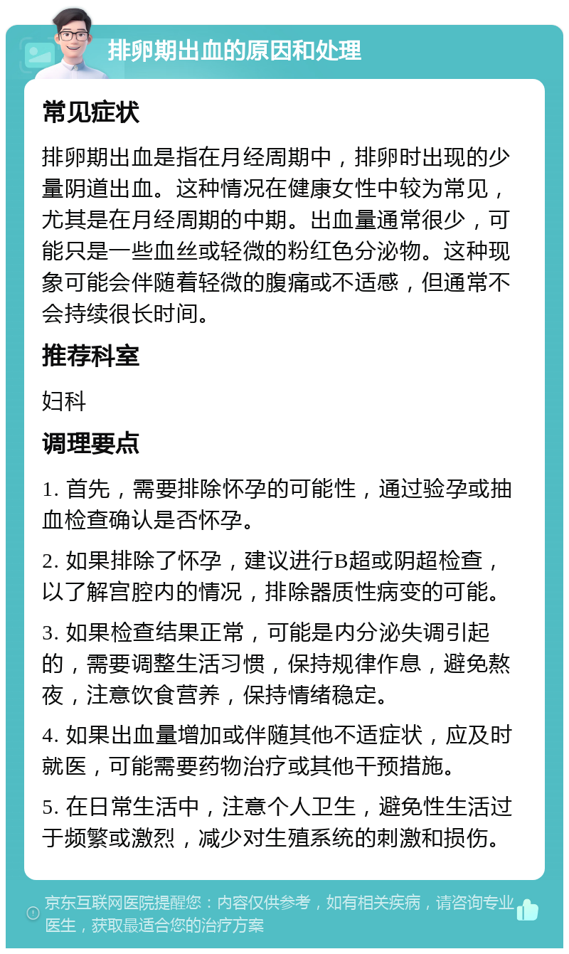 排卵期出血的原因和处理 常见症状 排卵期出血是指在月经周期中，排卵时出现的少量阴道出血。这种情况在健康女性中较为常见，尤其是在月经周期的中期。出血量通常很少，可能只是一些血丝或轻微的粉红色分泌物。这种现象可能会伴随着轻微的腹痛或不适感，但通常不会持续很长时间。 推荐科室 妇科 调理要点 1. 首先，需要排除怀孕的可能性，通过验孕或抽血检查确认是否怀孕。 2. 如果排除了怀孕，建议进行B超或阴超检查，以了解宫腔内的情况，排除器质性病变的可能。 3. 如果检查结果正常，可能是内分泌失调引起的，需要调整生活习惯，保持规律作息，避免熬夜，注意饮食营养，保持情绪稳定。 4. 如果出血量增加或伴随其他不适症状，应及时就医，可能需要药物治疗或其他干预措施。 5. 在日常生活中，注意个人卫生，避免性生活过于频繁或激烈，减少对生殖系统的刺激和损伤。