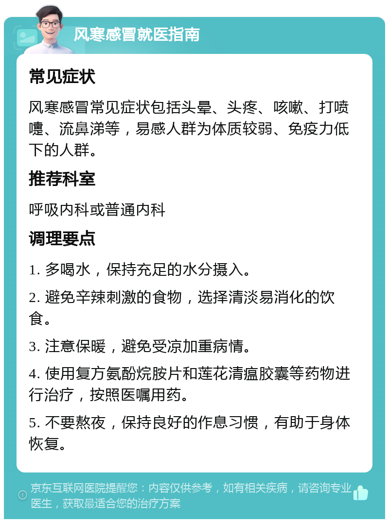 风寒感冒就医指南 常见症状 风寒感冒常见症状包括头晕、头疼、咳嗽、打喷嚏、流鼻涕等，易感人群为体质较弱、免疫力低下的人群。 推荐科室 呼吸内科或普通内科 调理要点 1. 多喝水，保持充足的水分摄入。 2. 避免辛辣刺激的食物，选择清淡易消化的饮食。 3. 注意保暖，避免受凉加重病情。 4. 使用复方氨酚烷胺片和莲花清瘟胶囊等药物进行治疗，按照医嘱用药。 5. 不要熬夜，保持良好的作息习惯，有助于身体恢复。