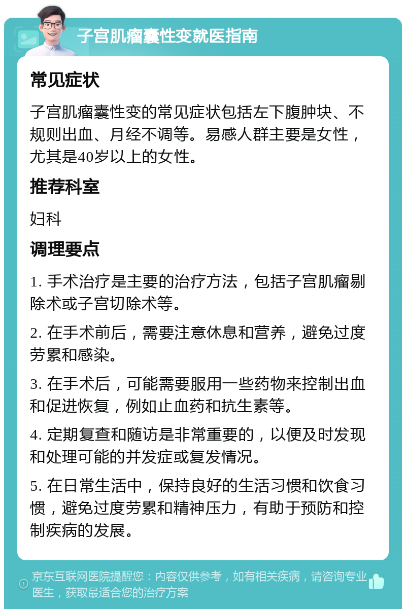 子宫肌瘤囊性变就医指南 常见症状 子宫肌瘤囊性变的常见症状包括左下腹肿块、不规则出血、月经不调等。易感人群主要是女性，尤其是40岁以上的女性。 推荐科室 妇科 调理要点 1. 手术治疗是主要的治疗方法，包括子宫肌瘤剔除术或子宫切除术等。 2. 在手术前后，需要注意休息和营养，避免过度劳累和感染。 3. 在手术后，可能需要服用一些药物来控制出血和促进恢复，例如止血药和抗生素等。 4. 定期复查和随访是非常重要的，以便及时发现和处理可能的并发症或复发情况。 5. 在日常生活中，保持良好的生活习惯和饮食习惯，避免过度劳累和精神压力，有助于预防和控制疾病的发展。