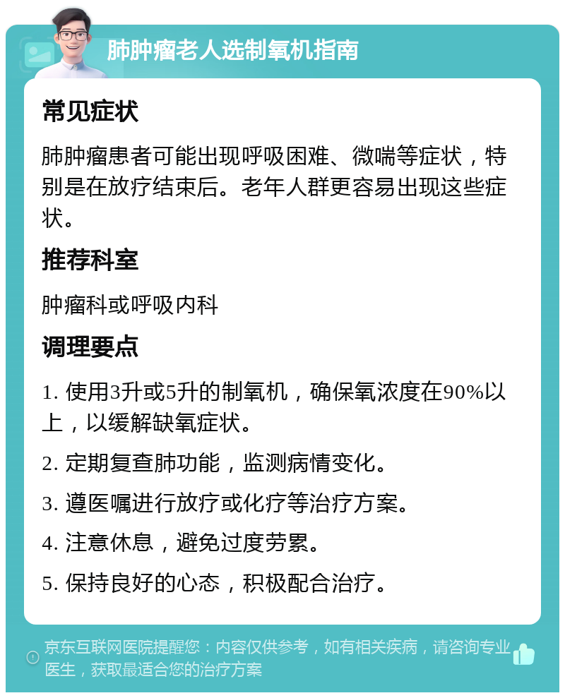 肺肿瘤老人选制氧机指南 常见症状 肺肿瘤患者可能出现呼吸困难、微喘等症状，特别是在放疗结束后。老年人群更容易出现这些症状。 推荐科室 肿瘤科或呼吸内科 调理要点 1. 使用3升或5升的制氧机，确保氧浓度在90%以上，以缓解缺氧症状。 2. 定期复查肺功能，监测病情变化。 3. 遵医嘱进行放疗或化疗等治疗方案。 4. 注意休息，避免过度劳累。 5. 保持良好的心态，积极配合治疗。