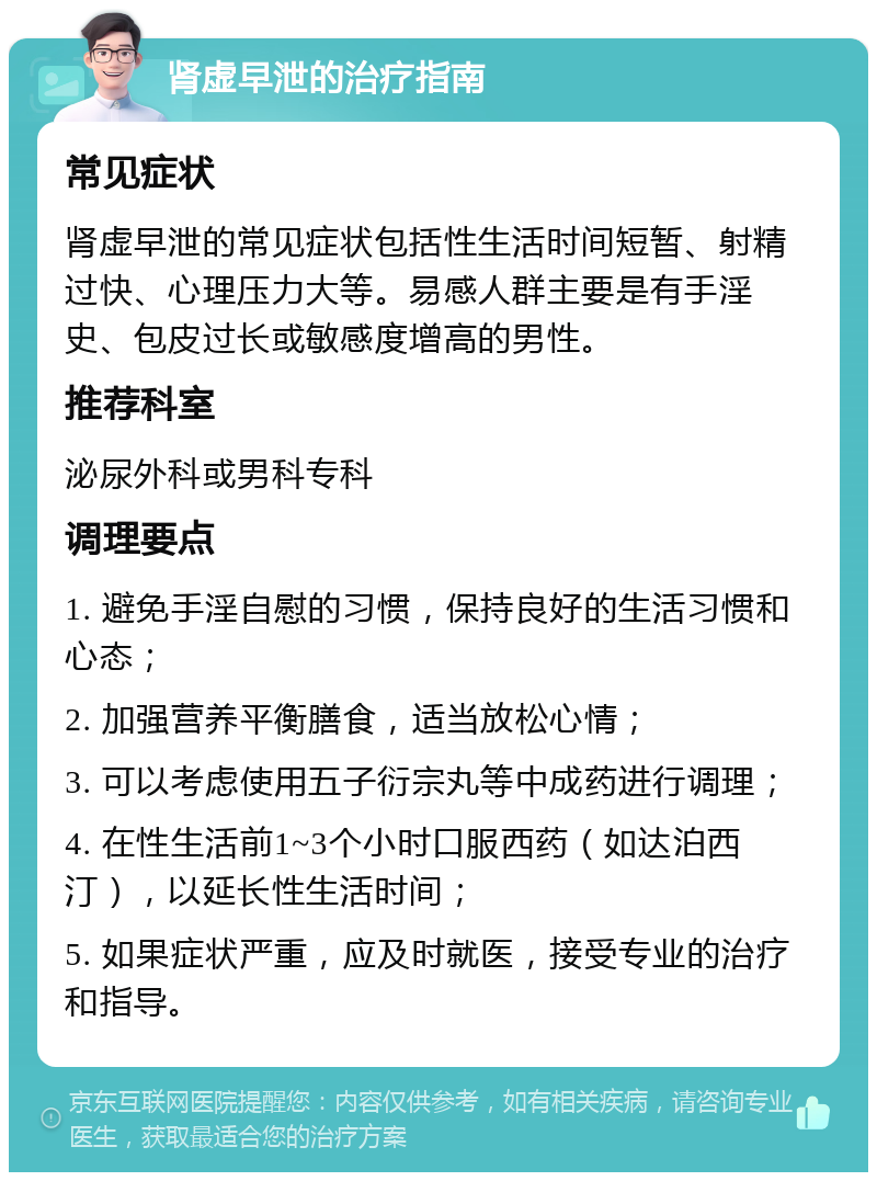 肾虚早泄的治疗指南 常见症状 肾虚早泄的常见症状包括性生活时间短暂、射精过快、心理压力大等。易感人群主要是有手淫史、包皮过长或敏感度增高的男性。 推荐科室 泌尿外科或男科专科 调理要点 1. 避免手淫自慰的习惯，保持良好的生活习惯和心态； 2. 加强营养平衡膳食，适当放松心情； 3. 可以考虑使用五子衍宗丸等中成药进行调理； 4. 在性生活前1~3个小时口服西药（如达泊西汀），以延长性生活时间； 5. 如果症状严重，应及时就医，接受专业的治疗和指导。