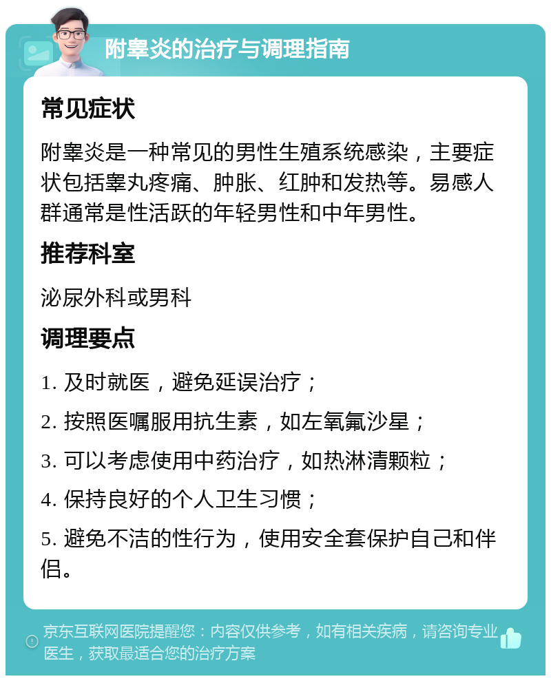 附睾炎的治疗与调理指南 常见症状 附睾炎是一种常见的男性生殖系统感染，主要症状包括睾丸疼痛、肿胀、红肿和发热等。易感人群通常是性活跃的年轻男性和中年男性。 推荐科室 泌尿外科或男科 调理要点 1. 及时就医，避免延误治疗； 2. 按照医嘱服用抗生素，如左氧氟沙星； 3. 可以考虑使用中药治疗，如热淋清颗粒； 4. 保持良好的个人卫生习惯； 5. 避免不洁的性行为，使用安全套保护自己和伴侣。