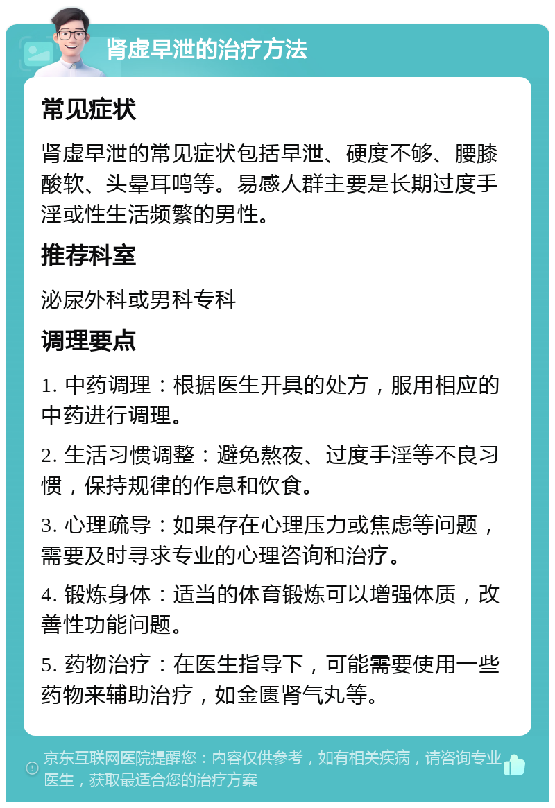 肾虚早泄的治疗方法 常见症状 肾虚早泄的常见症状包括早泄、硬度不够、腰膝酸软、头晕耳鸣等。易感人群主要是长期过度手淫或性生活频繁的男性。 推荐科室 泌尿外科或男科专科 调理要点 1. 中药调理：根据医生开具的处方，服用相应的中药进行调理。 2. 生活习惯调整：避免熬夜、过度手淫等不良习惯，保持规律的作息和饮食。 3. 心理疏导：如果存在心理压力或焦虑等问题，需要及时寻求专业的心理咨询和治疗。 4. 锻炼身体：适当的体育锻炼可以增强体质，改善性功能问题。 5. 药物治疗：在医生指导下，可能需要使用一些药物来辅助治疗，如金匮肾气丸等。