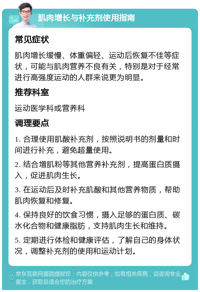 肌肉增长与补充剂使用指南 常见症状 肌肉增长缓慢、体重偏轻、运动后恢复不佳等症状，可能与肌肉营养不良有关，特别是对于经常进行高强度运动的人群来说更为明显。 推荐科室 运动医学科或营养科 调理要点 1. 合理使用肌酸补充剂，按照说明书的剂量和时间进行补充，避免超量使用。 2. 结合增肌粉等其他营养补充剂，提高蛋白质摄入，促进肌肉生长。 3. 在运动后及时补充肌酸和其他营养物质，帮助肌肉恢复和修复。 4. 保持良好的饮食习惯，摄入足够的蛋白质、碳水化合物和健康脂肪，支持肌肉生长和维持。 5. 定期进行体检和健康评估，了解自己的身体状况，调整补充剂的使用和运动计划。