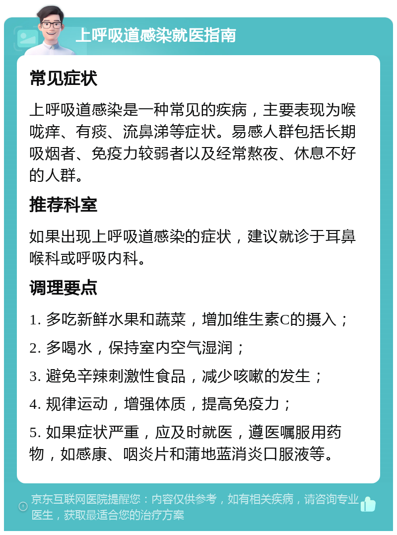 上呼吸道感染就医指南 常见症状 上呼吸道感染是一种常见的疾病，主要表现为喉咙痒、有痰、流鼻涕等症状。易感人群包括长期吸烟者、免疫力较弱者以及经常熬夜、休息不好的人群。 推荐科室 如果出现上呼吸道感染的症状，建议就诊于耳鼻喉科或呼吸内科。 调理要点 1. 多吃新鲜水果和蔬菜，增加维生素C的摄入； 2. 多喝水，保持室内空气湿润； 3. 避免辛辣刺激性食品，减少咳嗽的发生； 4. 规律运动，增强体质，提高免疫力； 5. 如果症状严重，应及时就医，遵医嘱服用药物，如感康、咽炎片和蒲地蓝消炎口服液等。