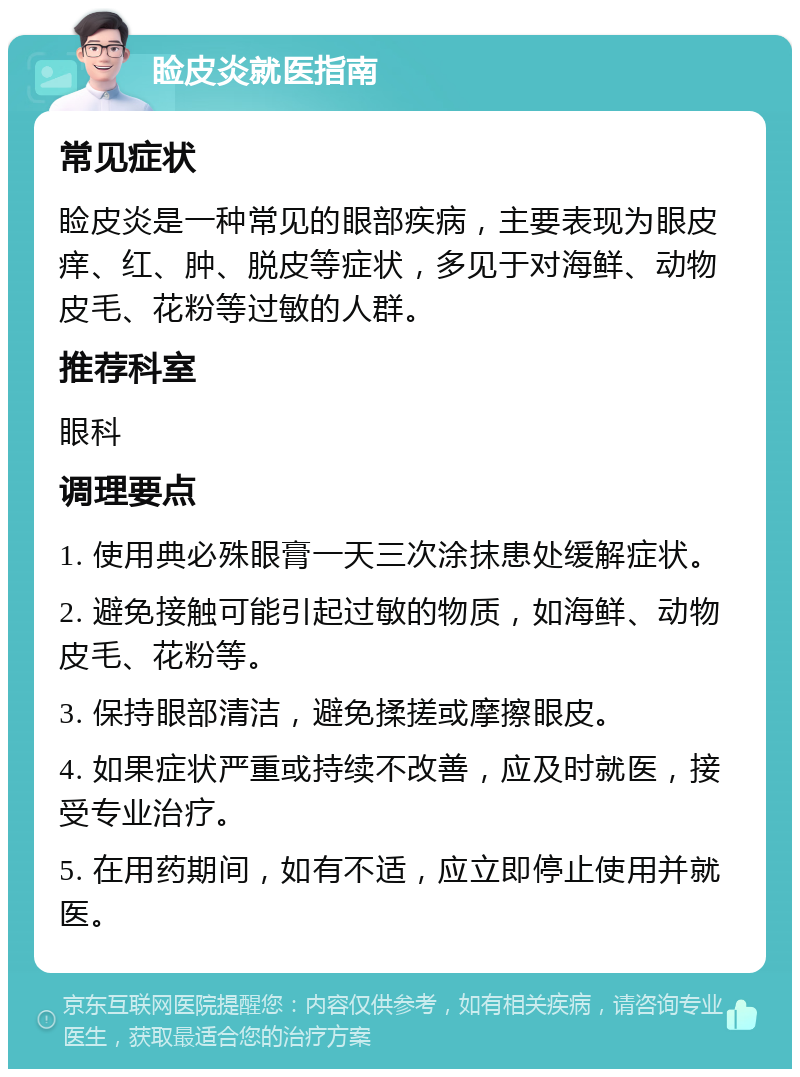 睑皮炎就医指南 常见症状 睑皮炎是一种常见的眼部疾病，主要表现为眼皮痒、红、肿、脱皮等症状，多见于对海鲜、动物皮毛、花粉等过敏的人群。 推荐科室 眼科 调理要点 1. 使用典必殊眼膏一天三次涂抹患处缓解症状。 2. 避免接触可能引起过敏的物质，如海鲜、动物皮毛、花粉等。 3. 保持眼部清洁，避免揉搓或摩擦眼皮。 4. 如果症状严重或持续不改善，应及时就医，接受专业治疗。 5. 在用药期间，如有不适，应立即停止使用并就医。