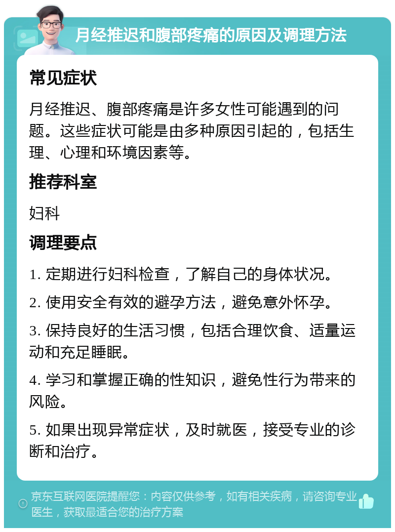 月经推迟和腹部疼痛的原因及调理方法 常见症状 月经推迟、腹部疼痛是许多女性可能遇到的问题。这些症状可能是由多种原因引起的，包括生理、心理和环境因素等。 推荐科室 妇科 调理要点 1. 定期进行妇科检查，了解自己的身体状况。 2. 使用安全有效的避孕方法，避免意外怀孕。 3. 保持良好的生活习惯，包括合理饮食、适量运动和充足睡眠。 4. 学习和掌握正确的性知识，避免性行为带来的风险。 5. 如果出现异常症状，及时就医，接受专业的诊断和治疗。