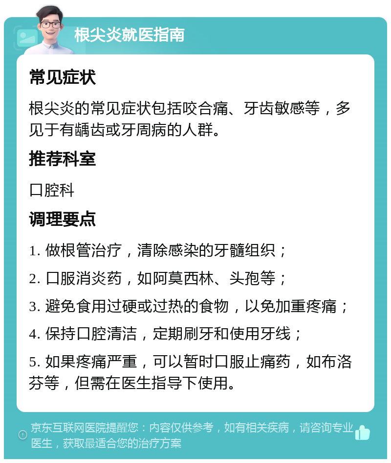 根尖炎就医指南 常见症状 根尖炎的常见症状包括咬合痛、牙齿敏感等，多见于有龋齿或牙周病的人群。 推荐科室 口腔科 调理要点 1. 做根管治疗，清除感染的牙髓组织； 2. 口服消炎药，如阿莫西林、头孢等； 3. 避免食用过硬或过热的食物，以免加重疼痛； 4. 保持口腔清洁，定期刷牙和使用牙线； 5. 如果疼痛严重，可以暂时口服止痛药，如布洛芬等，但需在医生指导下使用。