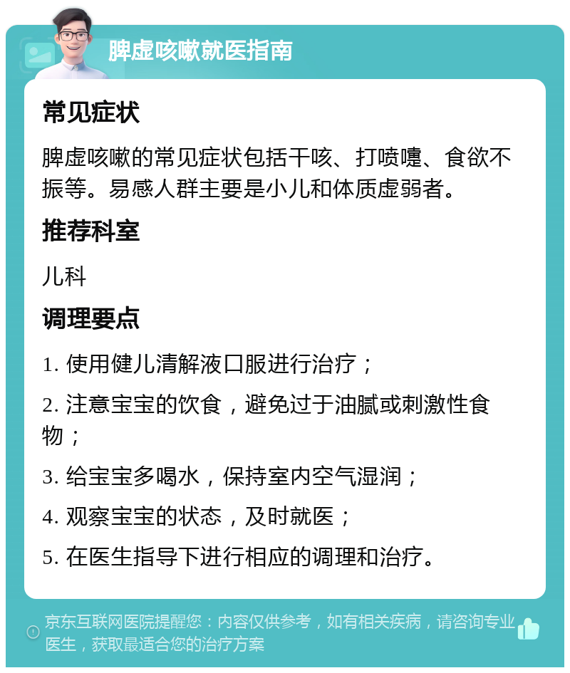 脾虚咳嗽就医指南 常见症状 脾虚咳嗽的常见症状包括干咳、打喷嚏、食欲不振等。易感人群主要是小儿和体质虚弱者。 推荐科室 儿科 调理要点 1. 使用健儿清解液口服进行治疗； 2. 注意宝宝的饮食，避免过于油腻或刺激性食物； 3. 给宝宝多喝水，保持室内空气湿润； 4. 观察宝宝的状态，及时就医； 5. 在医生指导下进行相应的调理和治疗。