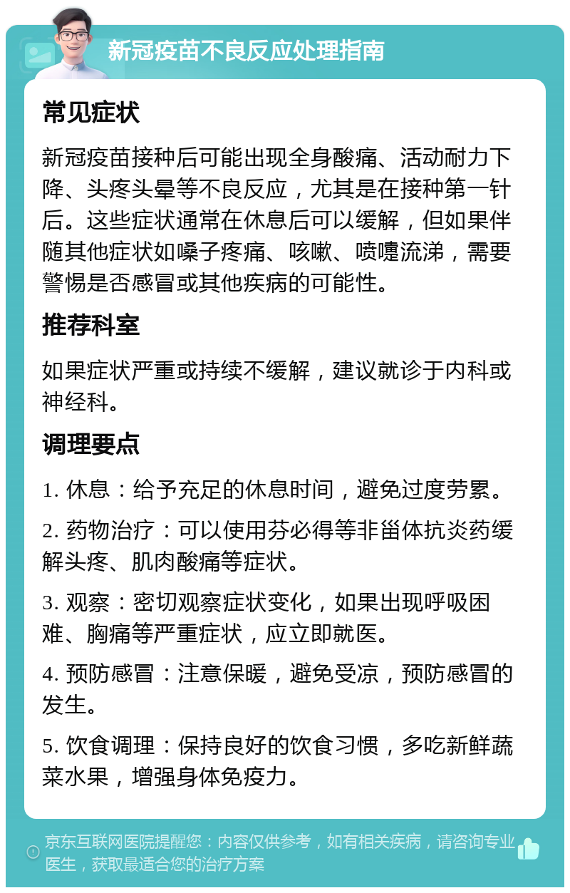 新冠疫苗不良反应处理指南 常见症状 新冠疫苗接种后可能出现全身酸痛、活动耐力下降、头疼头晕等不良反应，尤其是在接种第一针后。这些症状通常在休息后可以缓解，但如果伴随其他症状如嗓子疼痛、咳嗽、喷嚏流涕，需要警惕是否感冒或其他疾病的可能性。 推荐科室 如果症状严重或持续不缓解，建议就诊于内科或神经科。 调理要点 1. 休息：给予充足的休息时间，避免过度劳累。 2. 药物治疗：可以使用芬必得等非甾体抗炎药缓解头疼、肌肉酸痛等症状。 3. 观察：密切观察症状变化，如果出现呼吸困难、胸痛等严重症状，应立即就医。 4. 预防感冒：注意保暖，避免受凉，预防感冒的发生。 5. 饮食调理：保持良好的饮食习惯，多吃新鲜蔬菜水果，增强身体免疫力。