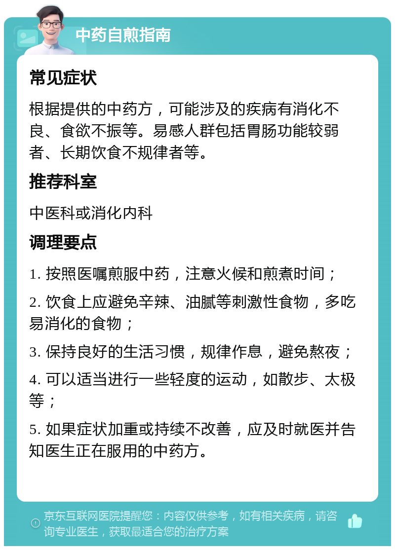 中药自煎指南 常见症状 根据提供的中药方，可能涉及的疾病有消化不良、食欲不振等。易感人群包括胃肠功能较弱者、长期饮食不规律者等。 推荐科室 中医科或消化内科 调理要点 1. 按照医嘱煎服中药，注意火候和煎煮时间； 2. 饮食上应避免辛辣、油腻等刺激性食物，多吃易消化的食物； 3. 保持良好的生活习惯，规律作息，避免熬夜； 4. 可以适当进行一些轻度的运动，如散步、太极等； 5. 如果症状加重或持续不改善，应及时就医并告知医生正在服用的中药方。