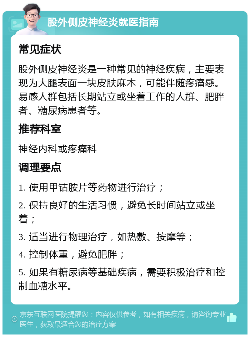 股外侧皮神经炎就医指南 常见症状 股外侧皮神经炎是一种常见的神经疾病，主要表现为大腿表面一块皮肤麻木，可能伴随疼痛感。易感人群包括长期站立或坐着工作的人群、肥胖者、糖尿病患者等。 推荐科室 神经内科或疼痛科 调理要点 1. 使用甲钴胺片等药物进行治疗； 2. 保持良好的生活习惯，避免长时间站立或坐着； 3. 适当进行物理治疗，如热敷、按摩等； 4. 控制体重，避免肥胖； 5. 如果有糖尿病等基础疾病，需要积极治疗和控制血糖水平。