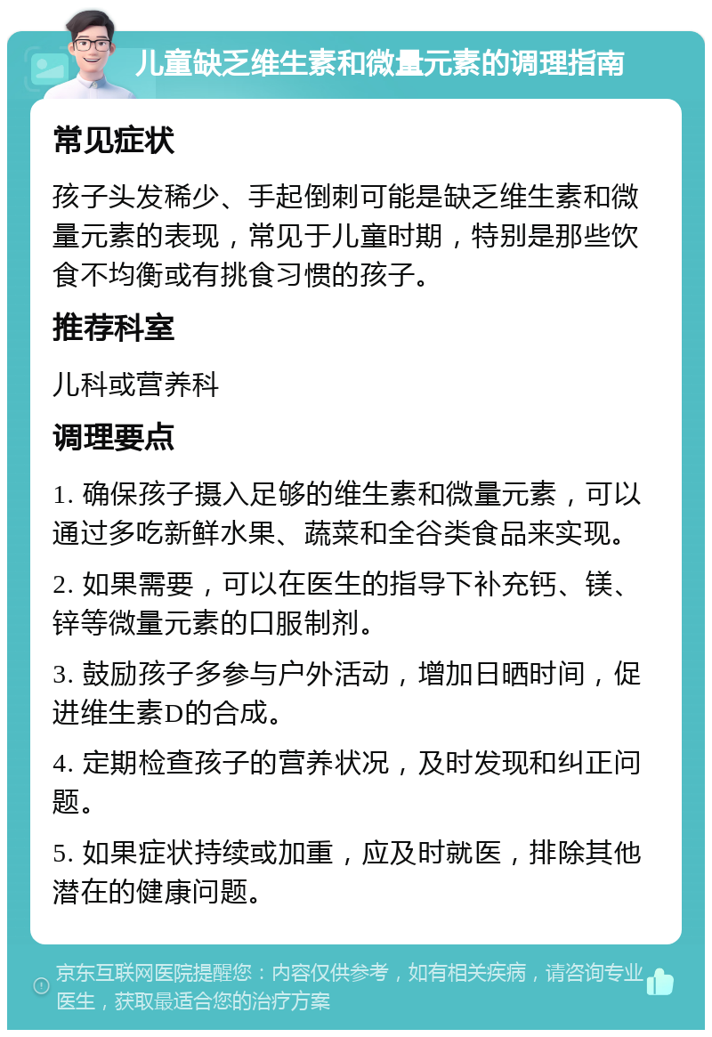 儿童缺乏维生素和微量元素的调理指南 常见症状 孩子头发稀少、手起倒刺可能是缺乏维生素和微量元素的表现，常见于儿童时期，特别是那些饮食不均衡或有挑食习惯的孩子。 推荐科室 儿科或营养科 调理要点 1. 确保孩子摄入足够的维生素和微量元素，可以通过多吃新鲜水果、蔬菜和全谷类食品来实现。 2. 如果需要，可以在医生的指导下补充钙、镁、锌等微量元素的口服制剂。 3. 鼓励孩子多参与户外活动，增加日晒时间，促进维生素D的合成。 4. 定期检查孩子的营养状况，及时发现和纠正问题。 5. 如果症状持续或加重，应及时就医，排除其他潜在的健康问题。