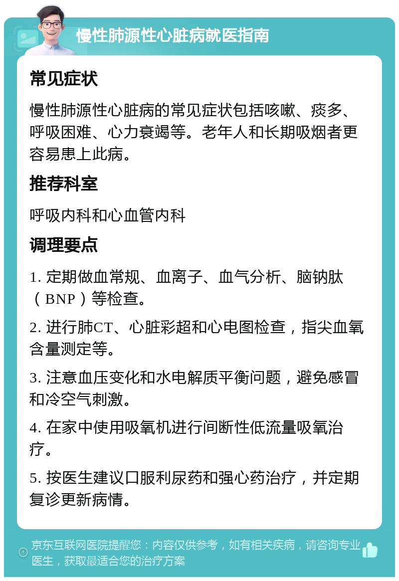 慢性肺源性心脏病就医指南 常见症状 慢性肺源性心脏病的常见症状包括咳嗽、痰多、呼吸困难、心力衰竭等。老年人和长期吸烟者更容易患上此病。 推荐科室 呼吸内科和心血管内科 调理要点 1. 定期做血常规、血离子、血气分析、脑钠肽（BNP）等检查。 2. 进行肺CT、心脏彩超和心电图检查，指尖血氧含量测定等。 3. 注意血压变化和水电解质平衡问题，避免感冒和冷空气刺激。 4. 在家中使用吸氧机进行间断性低流量吸氧治疗。 5. 按医生建议口服利尿药和强心药治疗，并定期复诊更新病情。