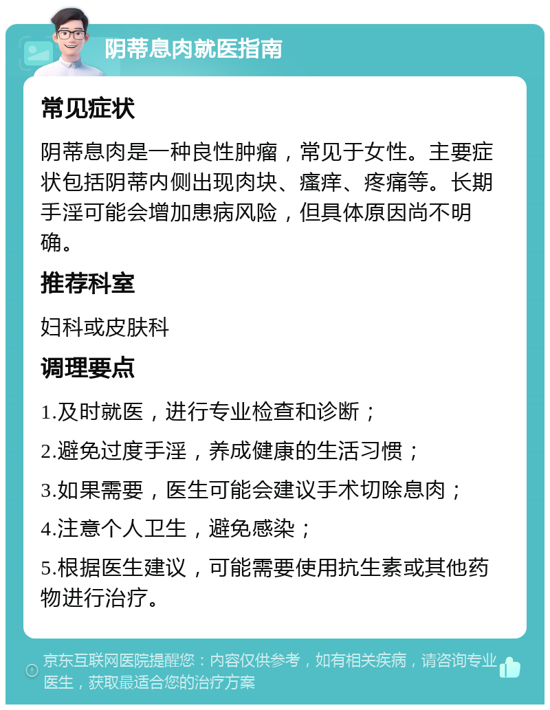 阴蒂息肉就医指南 常见症状 阴蒂息肉是一种良性肿瘤，常见于女性。主要症状包括阴蒂内侧出现肉块、瘙痒、疼痛等。长期手淫可能会增加患病风险，但具体原因尚不明确。 推荐科室 妇科或皮肤科 调理要点 1.及时就医，进行专业检查和诊断； 2.避免过度手淫，养成健康的生活习惯； 3.如果需要，医生可能会建议手术切除息肉； 4.注意个人卫生，避免感染； 5.根据医生建议，可能需要使用抗生素或其他药物进行治疗。