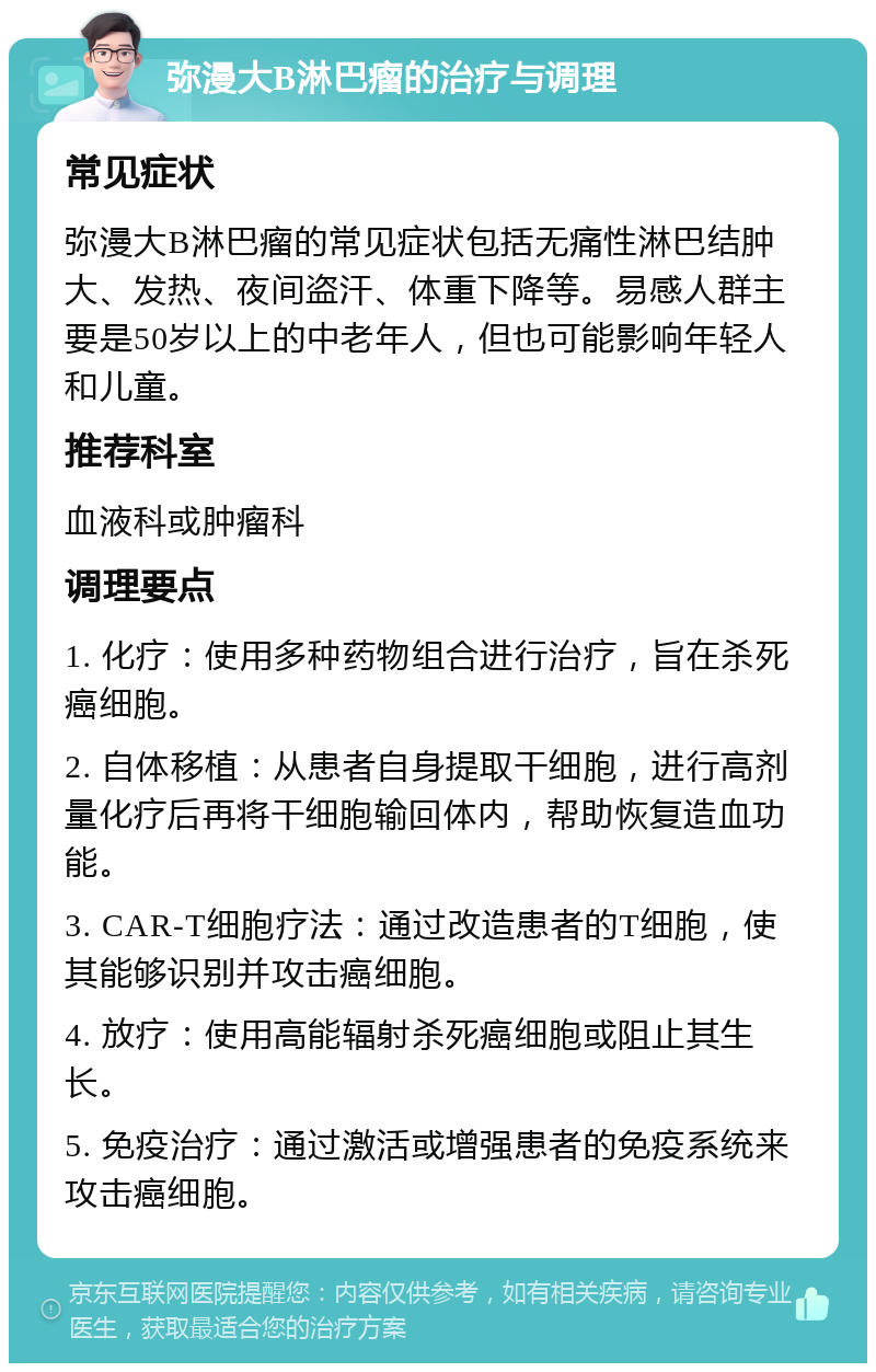 弥漫大B淋巴瘤的治疗与调理 常见症状 弥漫大B淋巴瘤的常见症状包括无痛性淋巴结肿大、发热、夜间盗汗、体重下降等。易感人群主要是50岁以上的中老年人，但也可能影响年轻人和儿童。 推荐科室 血液科或肿瘤科 调理要点 1. 化疗：使用多种药物组合进行治疗，旨在杀死癌细胞。 2. 自体移植：从患者自身提取干细胞，进行高剂量化疗后再将干细胞输回体内，帮助恢复造血功能。 3. CAR-T细胞疗法：通过改造患者的T细胞，使其能够识别并攻击癌细胞。 4. 放疗：使用高能辐射杀死癌细胞或阻止其生长。 5. 免疫治疗：通过激活或增强患者的免疫系统来攻击癌细胞。