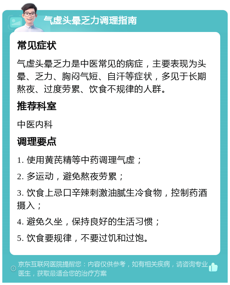 气虚头晕乏力调理指南 常见症状 气虚头晕乏力是中医常见的病症，主要表现为头晕、乏力、胸闷气短、自汗等症状，多见于长期熬夜、过度劳累、饮食不规律的人群。 推荐科室 中医内科 调理要点 1. 使用黄芪精等中药调理气虚； 2. 多运动，避免熬夜劳累； 3. 饮食上忌口辛辣刺激油腻生冷食物，控制药酒摄入； 4. 避免久坐，保持良好的生活习惯； 5. 饮食要规律，不要过饥和过饱。