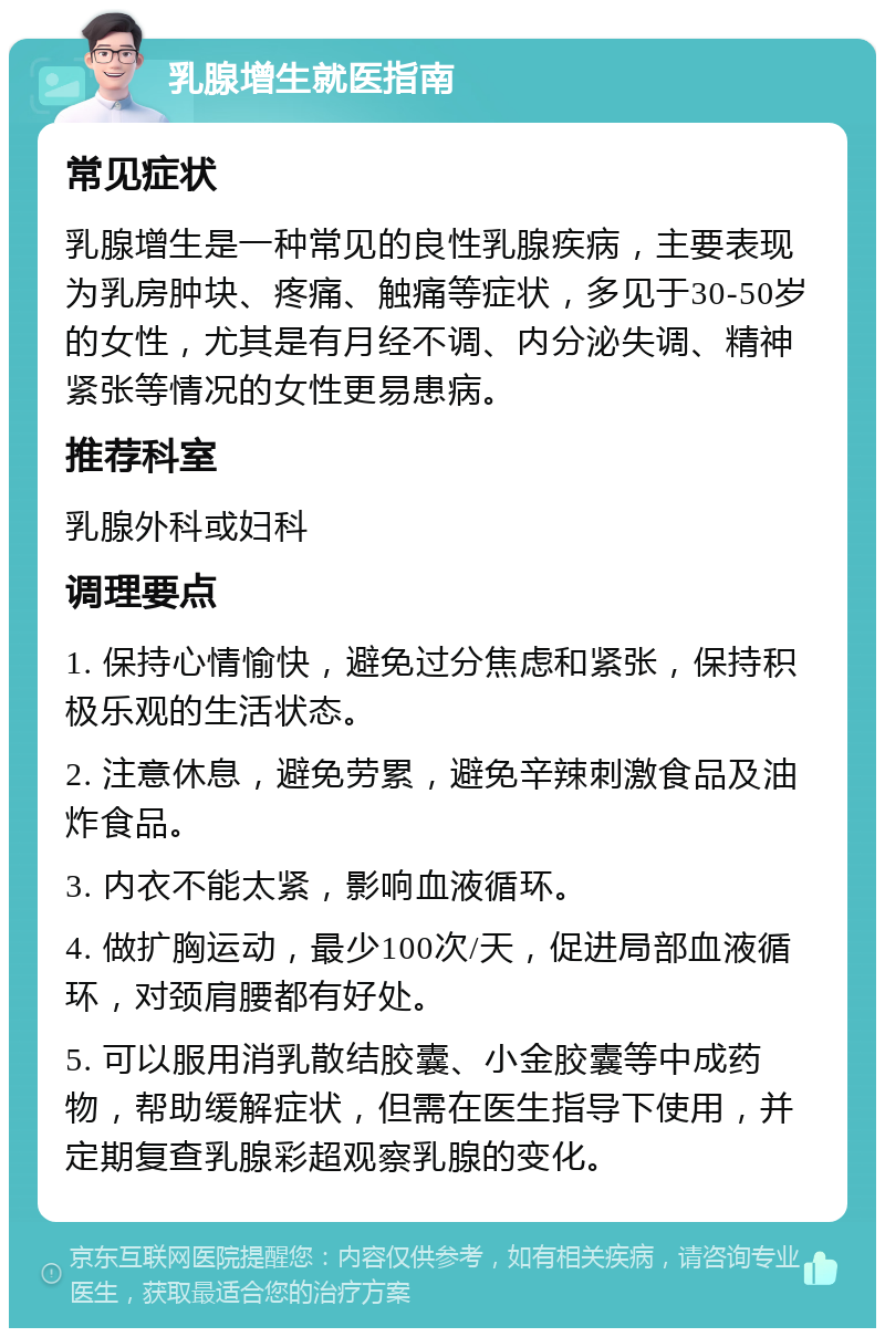 乳腺增生就医指南 常见症状 乳腺增生是一种常见的良性乳腺疾病，主要表现为乳房肿块、疼痛、触痛等症状，多见于30-50岁的女性，尤其是有月经不调、内分泌失调、精神紧张等情况的女性更易患病。 推荐科室 乳腺外科或妇科 调理要点 1. 保持心情愉快，避免过分焦虑和紧张，保持积极乐观的生活状态。 2. 注意休息，避免劳累，避免辛辣刺激食品及油炸食品。 3. 内衣不能太紧，影响血液循环。 4. 做扩胸运动，最少100次/天，促进局部血液循环，对颈肩腰都有好处。 5. 可以服用消乳散结胶囊、小金胶囊等中成药物，帮助缓解症状，但需在医生指导下使用，并定期复查乳腺彩超观察乳腺的变化。