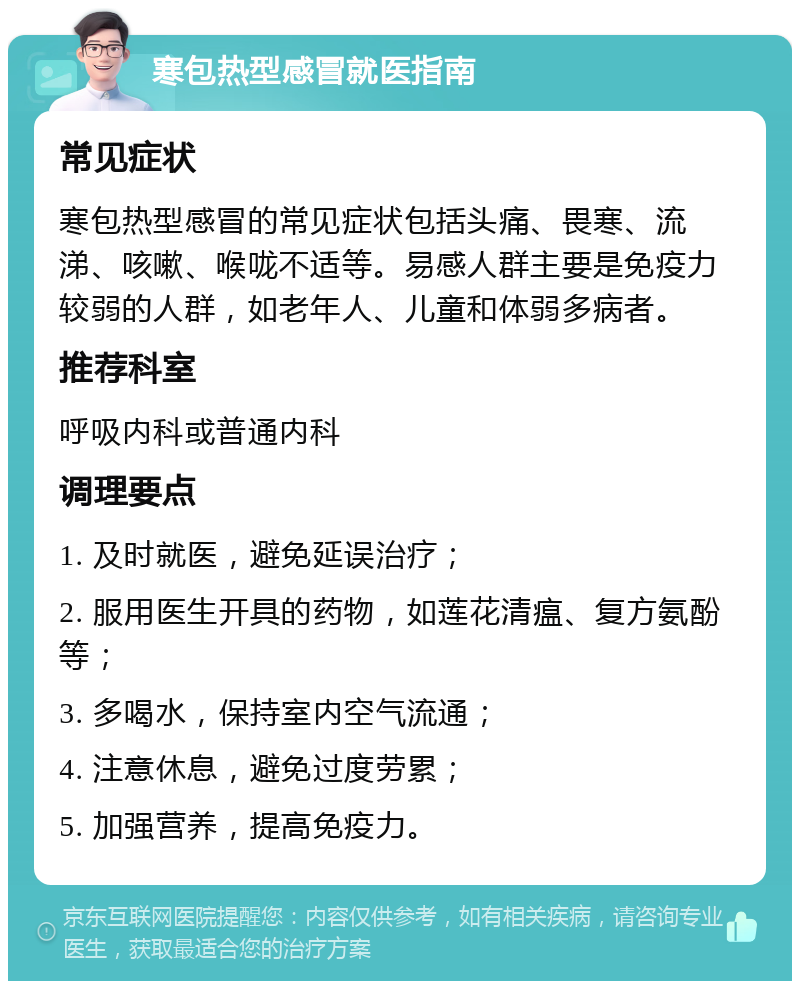 寒包热型感冒就医指南 常见症状 寒包热型感冒的常见症状包括头痛、畏寒、流涕、咳嗽、喉咙不适等。易感人群主要是免疫力较弱的人群，如老年人、儿童和体弱多病者。 推荐科室 呼吸内科或普通内科 调理要点 1. 及时就医，避免延误治疗； 2. 服用医生开具的药物，如莲花清瘟、复方氨酚等； 3. 多喝水，保持室内空气流通； 4. 注意休息，避免过度劳累； 5. 加强营养，提高免疫力。