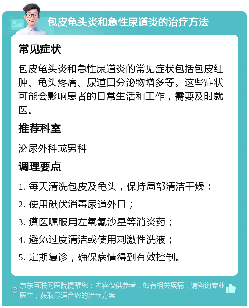 包皮龟头炎和急性尿道炎的治疗方法 常见症状 包皮龟头炎和急性尿道炎的常见症状包括包皮红肿、龟头疼痛、尿道口分泌物增多等。这些症状可能会影响患者的日常生活和工作，需要及时就医。 推荐科室 泌尿外科或男科 调理要点 1. 每天清洗包皮及龟头，保持局部清洁干燥； 2. 使用碘伏消毒尿道外口； 3. 遵医嘱服用左氧氟沙星等消炎药； 4. 避免过度清洁或使用刺激性洗液； 5. 定期复诊，确保病情得到有效控制。