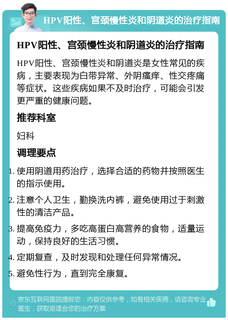 HPV阳性、宫颈慢性炎和阴道炎的治疗指南 HPV阳性、宫颈慢性炎和阴道炎的治疗指南 HPV阳性、宫颈慢性炎和阴道炎是女性常见的疾病，主要表现为白带异常、外阴瘙痒、性交疼痛等症状。这些疾病如果不及时治疗，可能会引发更严重的健康问题。 推荐科室 妇科 调理要点 使用阴道用药治疗，选择合适的药物并按照医生的指示使用。 注意个人卫生，勤换洗内裤，避免使用过于刺激性的清洁产品。 提高免疫力，多吃高蛋白高营养的食物，适量运动，保持良好的生活习惯。 定期复查，及时发现和处理任何异常情况。 避免性行为，直到完全康复。