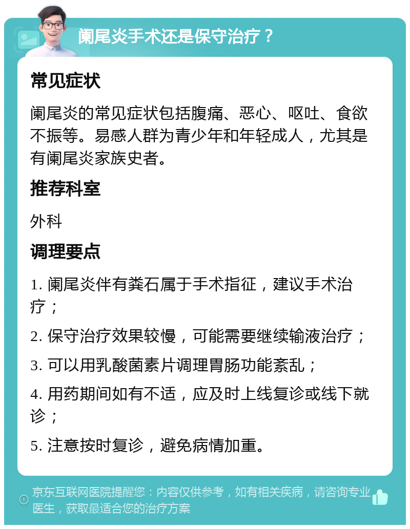 阑尾炎手术还是保守治疗？ 常见症状 阑尾炎的常见症状包括腹痛、恶心、呕吐、食欲不振等。易感人群为青少年和年轻成人，尤其是有阑尾炎家族史者。 推荐科室 外科 调理要点 1. 阑尾炎伴有粪石属于手术指征，建议手术治疗； 2. 保守治疗效果较慢，可能需要继续输液治疗； 3. 可以用乳酸菌素片调理胃肠功能紊乱； 4. 用药期间如有不适，应及时上线复诊或线下就诊； 5. 注意按时复诊，避免病情加重。