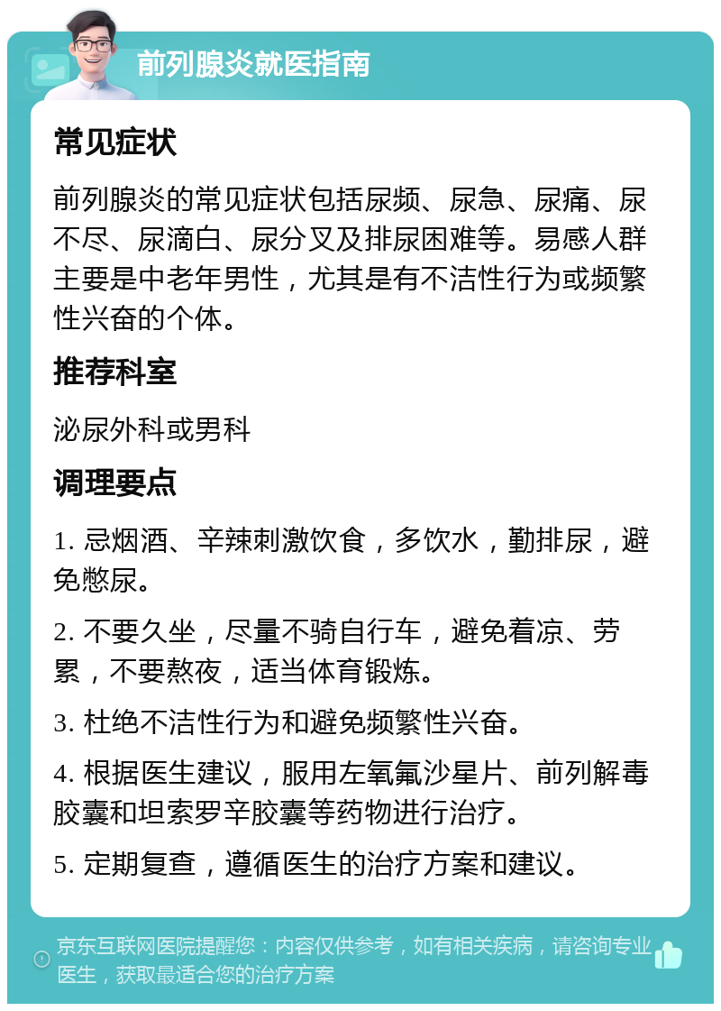 前列腺炎就医指南 常见症状 前列腺炎的常见症状包括尿频、尿急、尿痛、尿不尽、尿滴白、尿分叉及排尿困难等。易感人群主要是中老年男性，尤其是有不洁性行为或频繁性兴奋的个体。 推荐科室 泌尿外科或男科 调理要点 1. 忌烟酒、辛辣刺激饮食，多饮水，勤排尿，避免憋尿。 2. 不要久坐，尽量不骑自行车，避免着凉、劳累，不要熬夜，适当体育锻炼。 3. 杜绝不洁性行为和避免频繁性兴奋。 4. 根据医生建议，服用左氧氟沙星片、前列解毒胶囊和坦索罗辛胶囊等药物进行治疗。 5. 定期复查，遵循医生的治疗方案和建议。