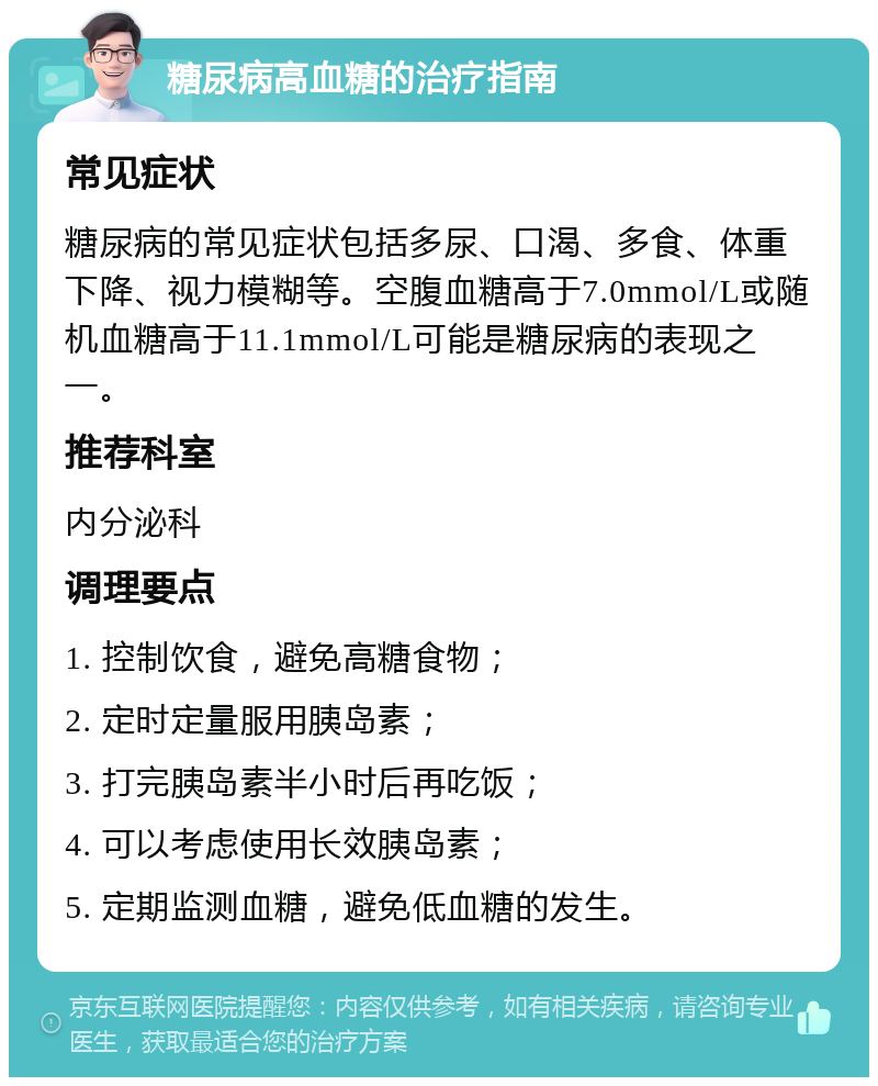 糖尿病高血糖的治疗指南 常见症状 糖尿病的常见症状包括多尿、口渴、多食、体重下降、视力模糊等。空腹血糖高于7.0mmol/L或随机血糖高于11.1mmol/L可能是糖尿病的表现之一。 推荐科室 内分泌科 调理要点 1. 控制饮食，避免高糖食物； 2. 定时定量服用胰岛素； 3. 打完胰岛素半小时后再吃饭； 4. 可以考虑使用长效胰岛素； 5. 定期监测血糖，避免低血糖的发生。